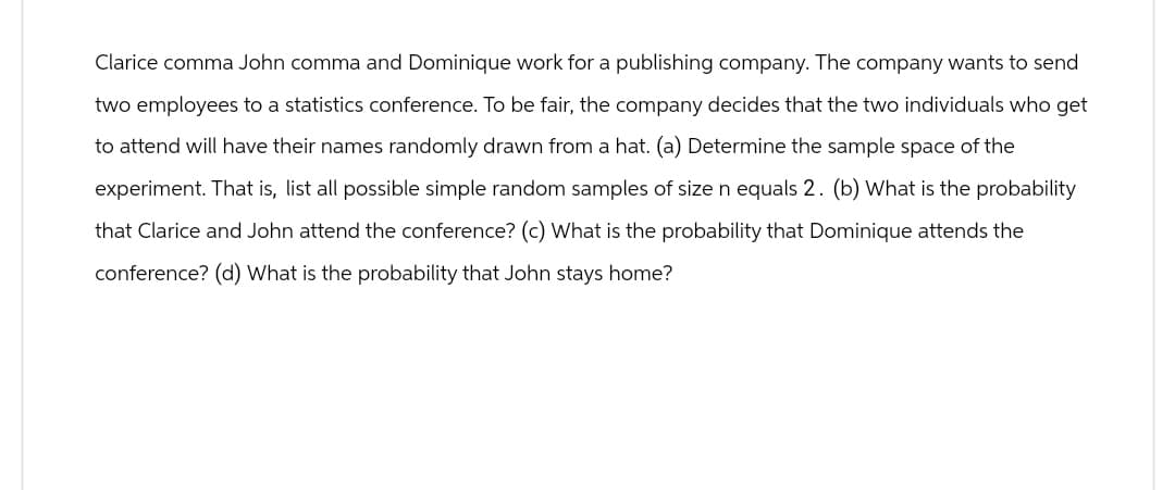 Clarice comma John comma and Dominique work for a publishing company. The company wants to send
two employees to a statistics conference. To be fair, the company decides that the two individuals who get
to attend will have their names randomly drawn from a hat. (a) Determine the sample space of the
experiment. That is, list all possible simple random samples of size n equals 2. (b) What is the probability
that Clarice and John attend the conference? (c) What is the probability that Dominique attends the
conference? (d) What is the probability that John stays home?