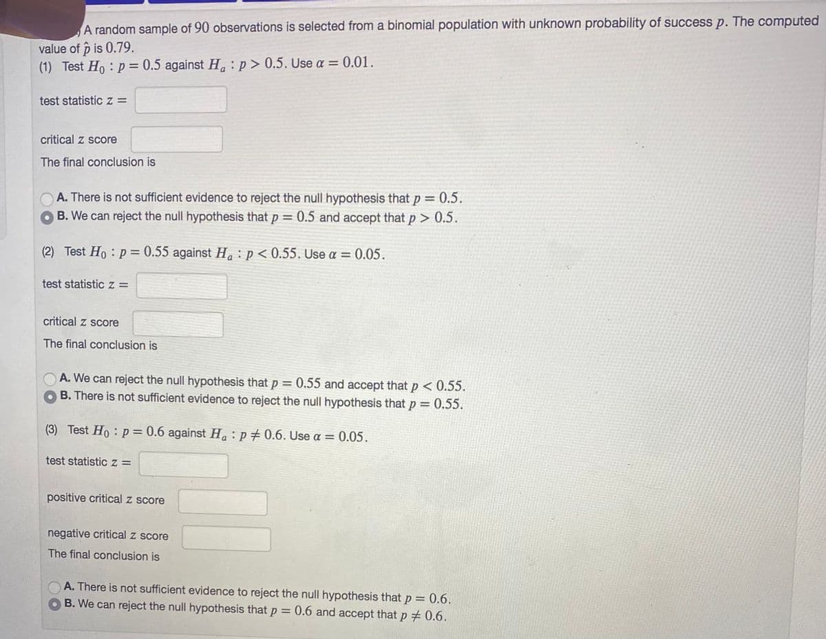 A random sample of 90 observations is selected from a binomial population with unknown probability of success p. The computed
value of p is 0.79.
(1) Test Ho : p = 0.5 against H. : p > 0.5. Use a = 0.01.
test statistic z =
critical z score
The final conclusion is
A. There is not sufficient evidence to reject the null hypothesis that p = 0.5.
O B. We can reject the null hypothesis that p = 0.5 and accept that p > 0.5.
%3D
(2) Test Ho : p = 0.55 against H. : p < 0.55. Use a = 0.05.
test statistic z =
critical z score
The final conclusion is
A. We can reject the null hypothesis that p
B. There is not sufficient evidence to reject the null hypothesis that p = 0.55.
0.55 and accept that p < 0.55.
(3) Test Ho : p = 0.6 against Ha:p # 0.6. Use a =
0.05.
test statisticz =
positive critical z score
negative critical z score
The final conclusion is
A. There is not sufficient evidence to reject the null hypothesis that p = 0.6.
B. We can reject the null hypothesis that p = 0.6 and accept that p # 0.6.
