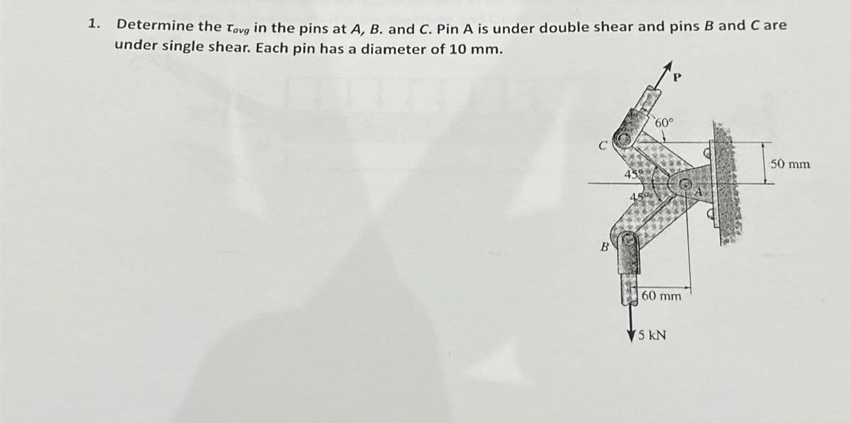 1.
Determine the Tavg in the pins at A, B. and C. Pin A is under double shear and pins B and Care
under single shear. Each pin has a diameter of 10 mm.
B
45
60°
60 mm
5 kN
50 mm