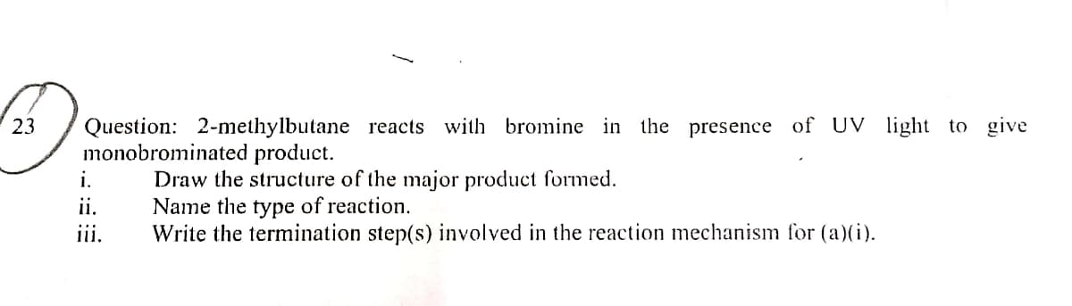Question: 2-methylbutane reacts with bromine in the presence of UV light to give
monobrominated product.
23
Draw the structure of the major product formed.
Name the type of reaction.
Write the termination step(s) involved in the reaction mechanism for (a)(i).
i.
ii.
iii.

