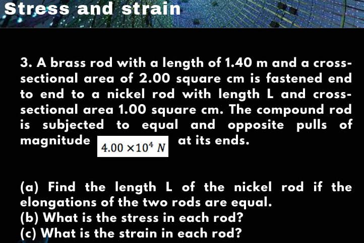 Stress and strain
3. A brass rod with a length of 1.40 m and a cross-
sectional area of 2.00 square cm is fastened end
to end to a nickel rod with length L and cross-
sectional area 1.00 square cm. The compound rod
is subjected to equal and opposite pulls of
magnitude
at its ends.
4.00 x104 N
(a) Find the length L of the nickel rod if the
elongations of the two rods are equal.
(b) What is the stress in each rod?
(c) What is the strain in each rod?
