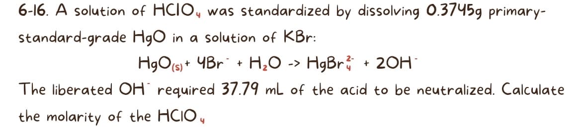 6-16. A solution of HCIO, was standardized by dissolving 0.3745g primary-
standard-grade
HgO in a solution of KBr:
HgO(s) +
+ 4Br + H₂O -> HgBr
The liberated OH required 37.79 mL of the acid to be neutralized. Calculate
the molarity of the HCIO,
4
+ 20H*