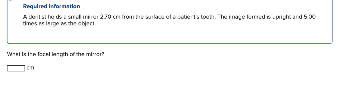 Required information
A dentist holds a small mirror 2.70 cm from the surface of a patient's tooth. The image formed is upright and 5.00
times as large as the object.
What is the focal length of the mirror?
cm
