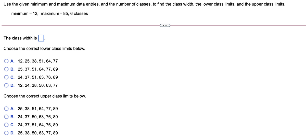 Use the given minimum and maximum data entries, and the number of classes, to find the class width, the lower class limits, and the upper class limits.
minimum = 12, maximum = 85, 6 classes
%3D
%3D
The class width is
Choose the correct lower class limits below.
А. 12, 25, 38, 51, 64, 77
В. 25, 37, 51, 64, 77, 89
С. 24, 37, 51, 63, 76, 89
D. 12, 24, 38, 50, 63, 77
Choose the correct upper class limits below.
А. 25, 38, 51, 64, 77, 89
В. 24, 37, 50, 63, 76, 89
С. 24, 37, 51, 64, 76, 89
D. 25, 38, 50, 63, 77, 89
