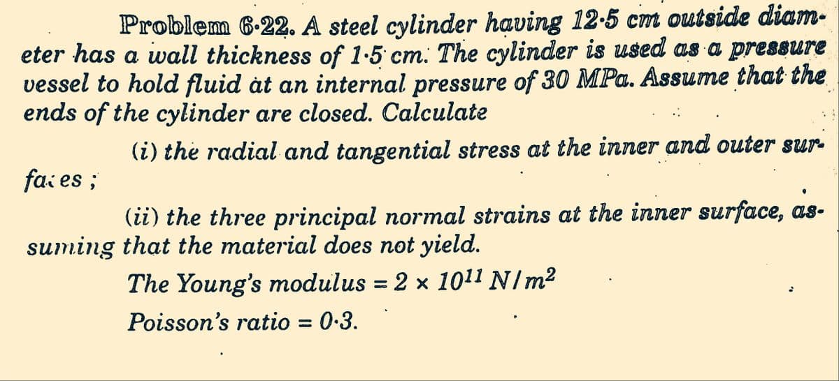 Problem 6.22. A steel cylinder having 12.5 cm outside diam-
eter has a wall thickness of 1.5 cm. The cylinder is used as a pressure
vessel to hold fluid at an internal pressure of 30 MPa. Assume that the
ends of the cylinder are closed. Calculate
(i) the radial and tangential stress at the inner and outer sur-
faces;
(ii) the three principal normal strains at the inner surface, as-
suming that the material does not yield.
The Young's modulus = 2 × 10¹¹ N/m²
Poisson's ratio = 0.3.
6