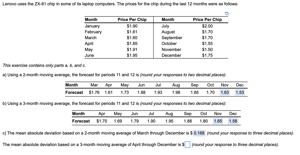 Lenovo uses the ZX-81 chip in some of its laptop computers. The prices for the chip during the last 12 months were as follows:
Month
January
February
March
April
May
June
Price Per Chip
$1.90
$1.61
$1.60
$1.85
$1.91
$1.95
Month
July
August
Month
Forecast
September
October
November
December
Month
Mar Apr May Jun Jul
Forecast $1.76 1.61 1.73 1.88 1.93
Apr May Jun Jul
$1.70 1.69 1.79 1.90
This exercise contains only parts a, b, and c.
a) Using a 2-month moving average, the forecast for periods 11 and 12 is (round your responses to two decimal places):
Price Per Chip
$2.00
$1.70
$1.70
$1.55
$1.50
$1.75
b) Using a 3-month moving average, the forecast for periods 11 and 12 is (round your responses to two decimal places):
Aug Sep Oct Nov Dec
1.88 1.80 1.65 1.58
1.95
Aug Sep Oct Nov Dec
1.98 1.85 1.70 1.63 1.53
c) The mean absolute deviation based on a 2-month moving average of March through December is $ 0.168 (round your response to three decimal places).
The mean absolute deviation based on a 3-month moving average of April through December is $
(round your response to three decimal places).