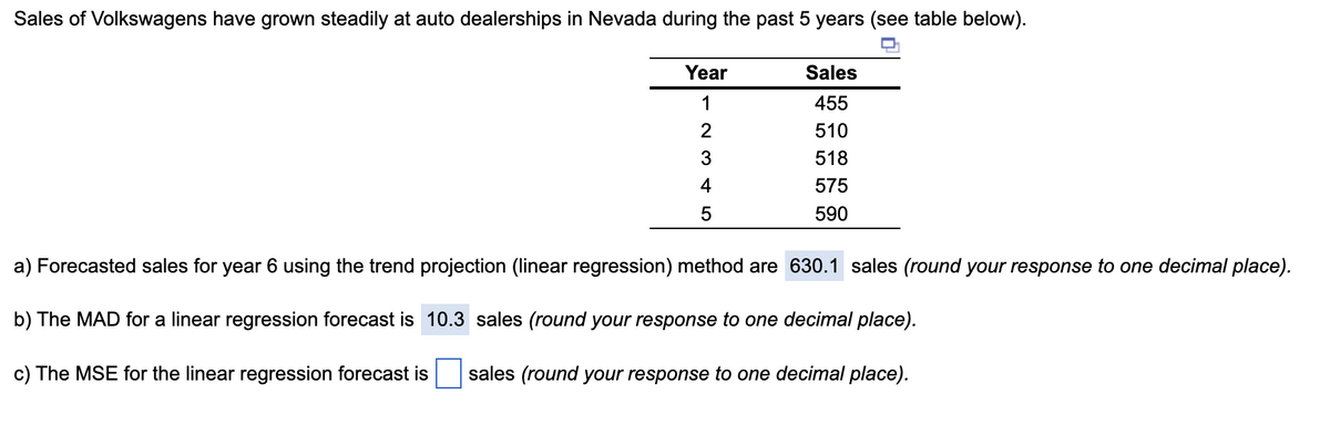Sales of Volkswagens have grown steadily at auto dealerships in Nevada during the past 5 years (see table below).
Year
1
2
3
4
5
Sales
455
510
518
575
590
a) Forecasted sales for year 6 using the trend projection (linear regression) method are 630.1 sales (round your response to one decimal place).
b) The MAD for a linear regression forecast is 10.3 sales (round your response to one decimal place).
c) The MSE for the linear regression forecast is sales (round your response to one decimal place).