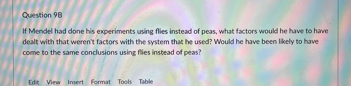 Question 9B
If Mendel had done his experiments using flies instead of peas, what factors would he have to have
dealt with that weren't factors with the system that he used? Would he have been likely to have
come to the same conclusions using flies instead of peas?
Edit
View
Insert
Format Tools Table
