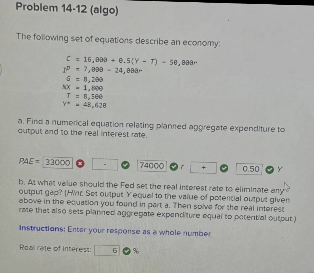 Problem 14-12 (algo)
The following set of equations describe an economy:
C = 16,000 + 0.5(YT) - 50,000r
IP = 7,000 - 24,000r
G = 8,200
NX = 1,800
T = 8,500
Y* = 48,620
a. Find a numerical equation relating planned aggregate expenditure to
output and to the real interest rate.
PAE= 33000 *
74000
+
0.50
Y
b. At what value should the Fed set the real interest rate to eliminate any
output gap? (Hint. Set output Yequal to the value of potential output given
above in the equation you found in part a. Then solve for the real interest
rate that also sets planned aggregate expenditure equal to potential output.)
Instructions: Enter your response as a whole number.
Real rate of interest:
6 %
