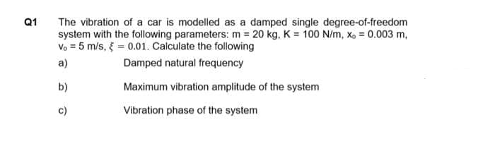 Q1
The vibration of a car is modelled as a damped single degree-of-freedom
system with the following parameters: m = 20 kg, K = 100 N/m, xo = 0.003 m,
Vo = 5 m/s, = 0.01. Calculate the following
a)
Damped natural frequency
b)
Maximum vibration amplitude of the system
c)
Vibration phase of the system
