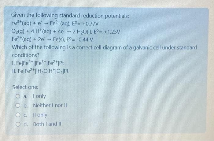 Given the following standard reduction potentials:
Fe3+ (aq) + e Fe²+ (aq), E°= +0.77V
O₂(g) + 4 H (aq) + 4e - 2 H₂O(1), Eº= +1.23V
Fe2+ (aq) + 2e Fe(s), E°= -0.44 V
Which of the following is a correct cell diagram of a galvanic cell under standard
conditions?
1. Fe|Fe²+||Fe³+|Fe²+|Pt
II. FelFe²+||H₂O,H*|O₂|Pt
Select one:
Oa.
I only
Ob. Neither I nor II
O c.
Il only
Od. Both I and II