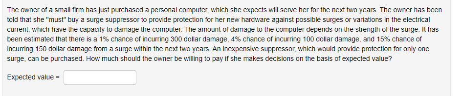 The owner of a small firm has just purchased a personal computer, which she expects will serve her for the next two years. The owner has been
told that she "must" buy a surge suppressor to provide protection for her new hardware against possible surges or variations in the electrical
current, which have the capacity to damage the computer. The amount of damage to the computer depends on the strength of the surge. It has
been estimated that there is a 1% chance of incurring 300 dollar damage, 4% chance of incurring 100 dollar damage, and 15% chance of
incurring 150 dollar damage from a surge within the next two years. An inexpensive suppressor, which would provide protection for only one
surge, can be purchased. How much should the owner be willing to pay if she makes decisions on the basis of expected value?
Expected value =
