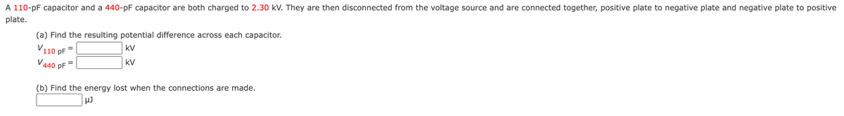 A 110-pF capacitor and a 440-pF capacitor are both charged to 2.30 kV. They are then disconnected from the voltage source and are connected together, positive plate to negative plate and negative plate to positive
plate.
(a) Find the resulting potential difference across each capacitor.
V110 pF
kV
kv
V440 pF
-
-
(b) Find the energy lost when the connections are made.
μJ