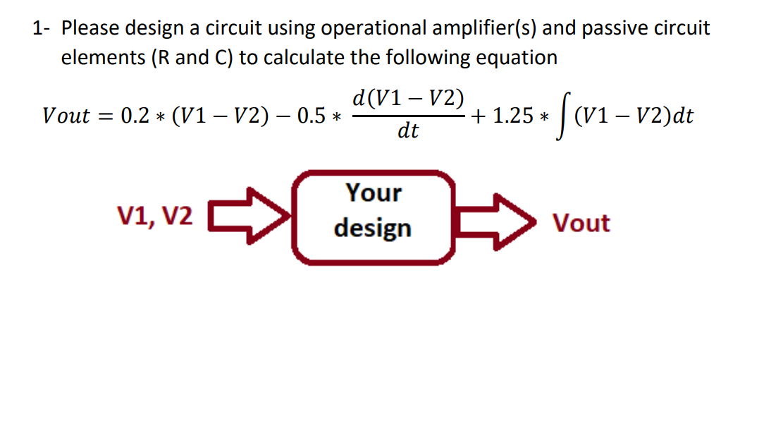 1- Please design a circuit using operational amplifier(s) and passive circuit
elements (R and C) to calculate the following equation
d(V1 – V2)
0.2 * (V1 – V2) – 0.5 *
+ 1.25 *
|(v1 – v2)dt
Vout
%3D
dt
Your
V1, V2
design
Vout
