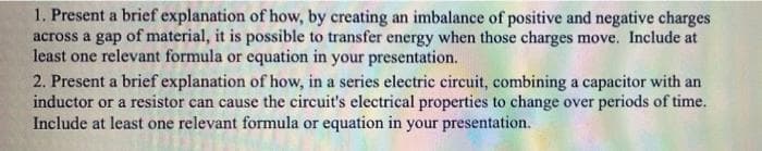 1. Present a brief explanation of how, by creating an imbalance of positive and negative charges
across a gap of material, it is possible to transfer energy when those charges move. Include at
least one relevant formula or equation in your presentation.
2. Present a brief explanation of how, in a series electric circuit, combining a capacitor with an
inductor or a resistor can cause the circuit's electrical properties to change over periods of time.
Include at least one relevant formula or equation in your presentation.