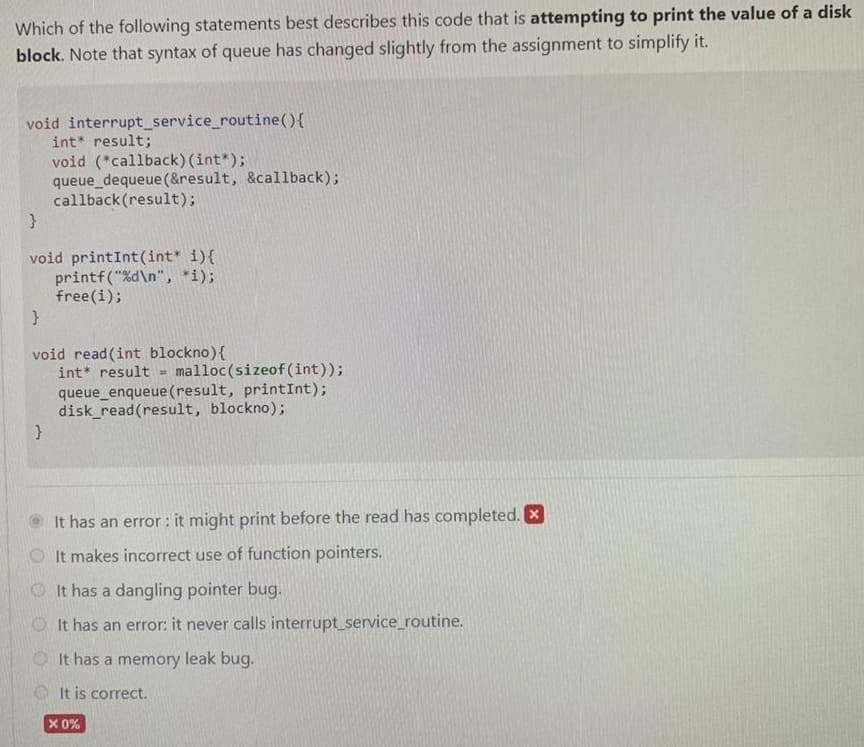 Which of the following statements best describes this code that is attempting to print the value of a disk
block. Note that syntax of queue has changed slightly from the assignment to simplify it.
void interrupt_service_routine(){
int* result;
void (*callback) (int*);
queue_dequeue(&result, &callback);
callback(result);
void printInt(int* i){
printf("%d\n", *i);
free(i);
void read (int blockno){
malloc(sizeof(int));
queue_enqueue(result, printInt);
disk_read(result, blockno);
int* result
It has an error : it might print before the read has completed. X
O It makes incorrect use of function pointers.
O It has a dangling pointer bug.
OIt has an error: it never calls interrupt_service_routine.
It has a memory leak bug.
OIt is correct.
X 0%
