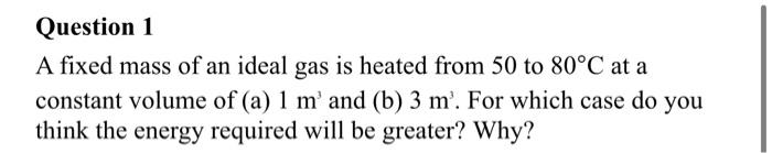Question 1
A fixed mass of an ideal gas is heated from 50 to 80°C at a
constant volume of (a) 1 m' and (b) 3 m'. For which case do you
think the energy required will be greater? Why?