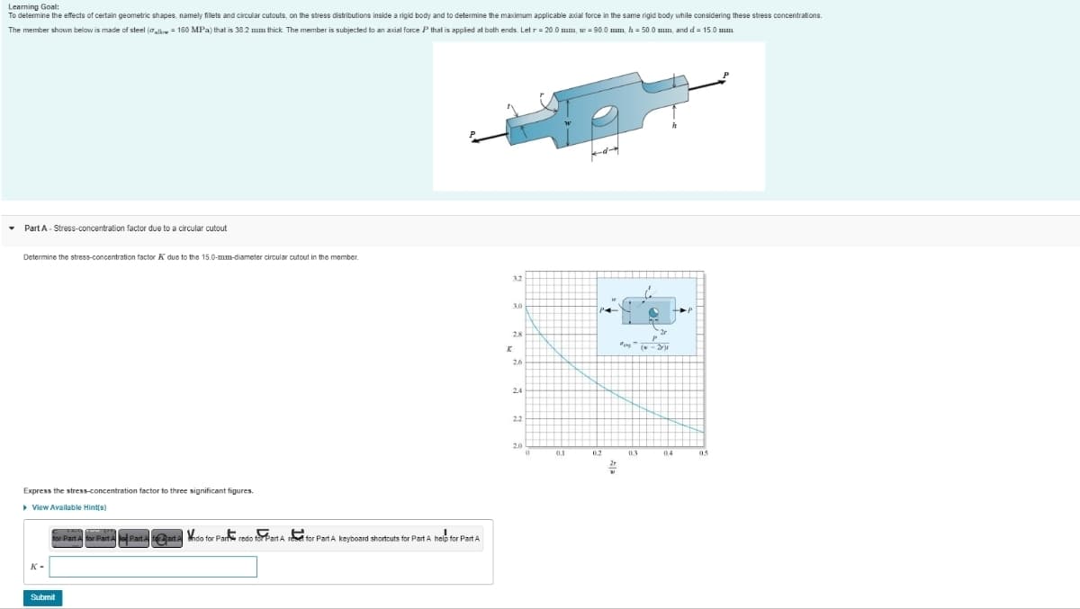 Learning
Goal:
To determine the effects of certain geometric shapes, namely fillets and circular cutouts, on the stress distributions inside a rigid body and to determine the maximum applicable axial force in the same rigid body while considering these stress concentrations.
The member shown below is made of steel (allow = 160 MPa) that is 38.2 mm thick. The member is subjected to an axial force P that is applied at both ends. Let r = 20.0 mm, w = 90.0 mm, h = 50.0 mm, and d = 15.0 mm.
Part A - Stress-concentration factor due to a circular cutout
Determine the stress-concentration factor due to the 15.0-mm-diameter circular cutout in the member.
Express the stress-concentration factor to three significant figures.
▸ View Available Hint(s)
K-
for Part A for Part A Part A tart A Vidio for Parts redo for Part A reset for Part A keyboard shortcuts for Part A help for Part A
Submit
3.0
28
K
26
2.4
22
20
0
0.1
0.2
0.3
05