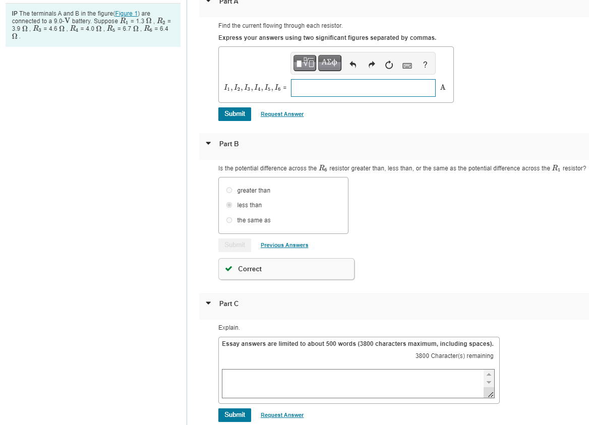 IP The terminals A and B in the figure(Figure 1) are
connected to a 9.0-V battery. Suppose R₁ = 1.3, R₂ =
3.9 , R₂ = 4.6, R₁ = 4.0, R5 = 6.7 , R6 = 6.4
Ω.
art A
Find the current flowing through each resistor.
Express your answers using two significant figures separated by commas.
11, 12, 13, 14, 15, 16 =
Submit
Part B
O greater than
less than
the same as
Submit
Request Answer
Is the potential difference across the R6 resistor greater than, less than, or the same as the potential difference across the R₁ resistor?
Part C
IVE ΑΣΦ
Correct
Submit
Previous Answers
?
A
Explain.
Essay answers are limited to about 500 words (3800 characters maximum, including spaces).
3800 Character(s) remaining
Request Answer
ON