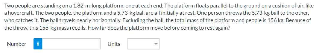 Two people are standing on a 1.82-m-long platform, one at each end. The platform floats parallel to the ground on a cushion of air, like
a hovercraft. The two people, the platform and a 5.73-kg ball are all initially at rest. One person throws the 5.73-kg ball to the other,
who catches it. The ball travels nearly horizontally. Excluding the ball, the total mass of the platform and people is 156 kg. Because of
the throw, this 156-kg mass recoils. How far does the platform move before coming to rest again?
Number
i
Units