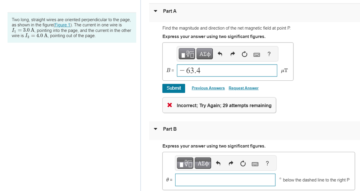 Two long, straight wires are oriented perpendicular to the page,
as shown in the figure(Figure 1). The current in one wire is
I₁ = 3.0 A, pointing into the page, and the current in the other
wire is I₂ = 4.0 A, pointing out of the page.
Part A
Find the magnitude and direction of the net magnetic field at point P.
Express your answer using two significant figures.
B =
Submit
Part B
[ΠΙ ΑΣΦ
63.4
0 =
Previous Answers Request Answer
X Incorrect; Try Again; 29 attempts remaining
Express your answer using two significant figures.
?
V—| ΑΣΦ
?
8
μT
° below the dashed line to the right P