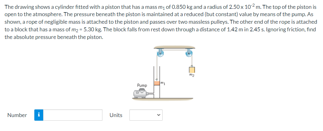 The drawing shows a cylinder fitted with a piston that has a mass m₁ of 0.850 kg and a radius of 2.50 x 102 m. The top of the piston is
open to the atmosphere. The pressure beneath the piston is maintained at a reduced (but constant) value by means of the pump. As
shown, a rope of negligible mass is attached to the piston and passes over two massless pulleys. The other end of the rope is attached
to a block that has a mass of m2 = 5.30 kg. The block falls from rest down through a distance of 1.42 m in 2.45 s. Ignoring friction, find
the absolute pressure beneath the piston.
Number
i
Units
Pump
m1
111₂