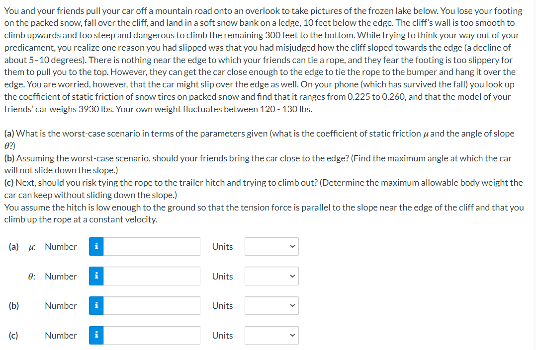 You and your friends pull your car off a mountain road onto an overlook to take pictures of the frozen lake below. You lose your footing
on the packed snow, fall over the cliff, and land in a soft snow bank on a ledge, 10 feet below the edge. The cliff's wall is too smooth to
climb upwards and too steep and dangerous to climb the remaining 300 feet to the bottom. While trying to think your way out of your
predicament, you realize one reason you had slipped was that you had misjudged how the cliff sloped towards the edge (a decline of
about 5-10 degrees). There is nothing near the edge to which your friends can tie a rope, and they fear the footing is too slippery for
them to pull you to the top. However, they can get the car close enough to the edge to tie the rope to the bumper and hang it over the
edge. You are worried, however, that the car might slip over the edge as well. On your phone (which has survived the fall) you look up
the coefficient of static friction of snow tires on packed snow and find that it ranges from 0.225 to 0.260, and that the model of your
friends' car weighs 3930 lbs. Your own weight fluctuates between 120 - 130 lbs.
and the angle of slope
(b) Assuming the worst-case scenario, should your friends bring the car close to the edge? (Find the maximum angle at which the car
will not slide down the slope.)
(a) What is the worst-case scenario in terms of the parameters given (what is the coefficient of static friction
0?)
(c) Next, should you risk tying the rope to the trailer hitch and trying to climb out? (Determine the maximum allowable body weight the
car can keep without sliding down the slope.)
You assume the hitch is low enough to the ground so that the tension force is parallel to the slope near the edge of the cliff and that you
climb up the rope at a constant velocity.
(a) : Number
(b)
(c)
0: Number
Number
i
i
i
Number i
Units
Units
Units
Units
