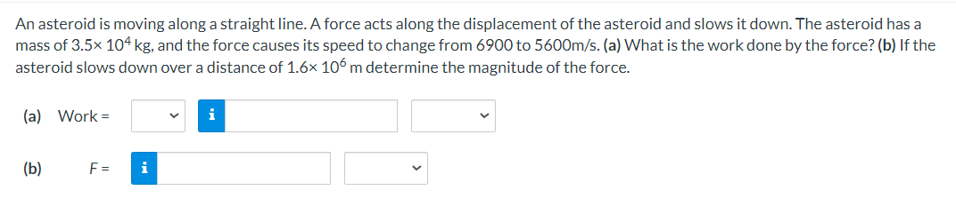 An asteroid is moving along a straight line. A force acts along the displacement of the asteroid and slows it down. The asteroid has a
mass of 3.5x 104 kg, and the force causes its speed to change from 6900 to 5600m/s. (a) What is the work done by the force? (b) If the
asteroid slows down over a distance of 1.6x 106 m determine the magnitude of the force.
(a) Work=
(b)
F=
i
i