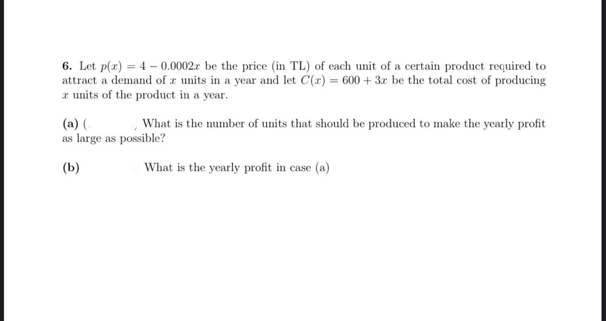 6. Let p(x) = 4 – 0.0002x be the price (in TL) of each unit of a certain product required to
attract a demand of x units in a year and let C(x) = 600 + 3x be the total cost of producing
x units of the product in a year.
(a) (-
as large as possible?
What is the number of units that should be produced to make the yearly profit
(b)
What is the yearly profit in case (a)
