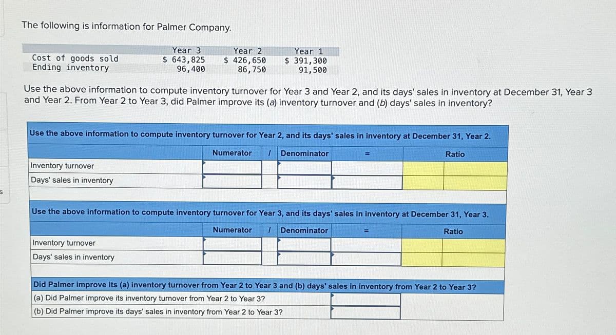 The following is information for Palmer Company.
Cost of goods sold
Ending inventory
Year 3
$ 643,825
96,400
Year 2
$ 426,650
86,750
Year 1
$ 391,300
91,500
Use the above information to compute inventory turnover for Year 3 and Year 2, and its days' sales in inventory at December 31, Year 3
and Year 2. From Year 2 to Year 3, did Palmer improve its (a) inventory turnover and (b) days' sales in inventory?
Use the above information to compute inventory turnover for Year 2, and its days' sales in inventory at December 31, Year 2.
Inventory turnover
Days' sales in inventory
Numerator
I
Denominator
=
Ratio
Use the above information to compute inventory turnover for Year 3, and its days' sales in inventory at December 31, Year 3.
Inventory turnover
Days' sales in inventory
Numerator
I
Denominator
=
Ratio
Did Palmer improve its (a) inventory turnover from Year 2 to Year 3 and (b) days' sales in inventory from Year 2 to Year 3?
(a) Did Palmer improve its inventory turnover from Year 2 to Year 3?
(b) Did Palmer improve its days' sales in inventory from Year 2 to Year 3?