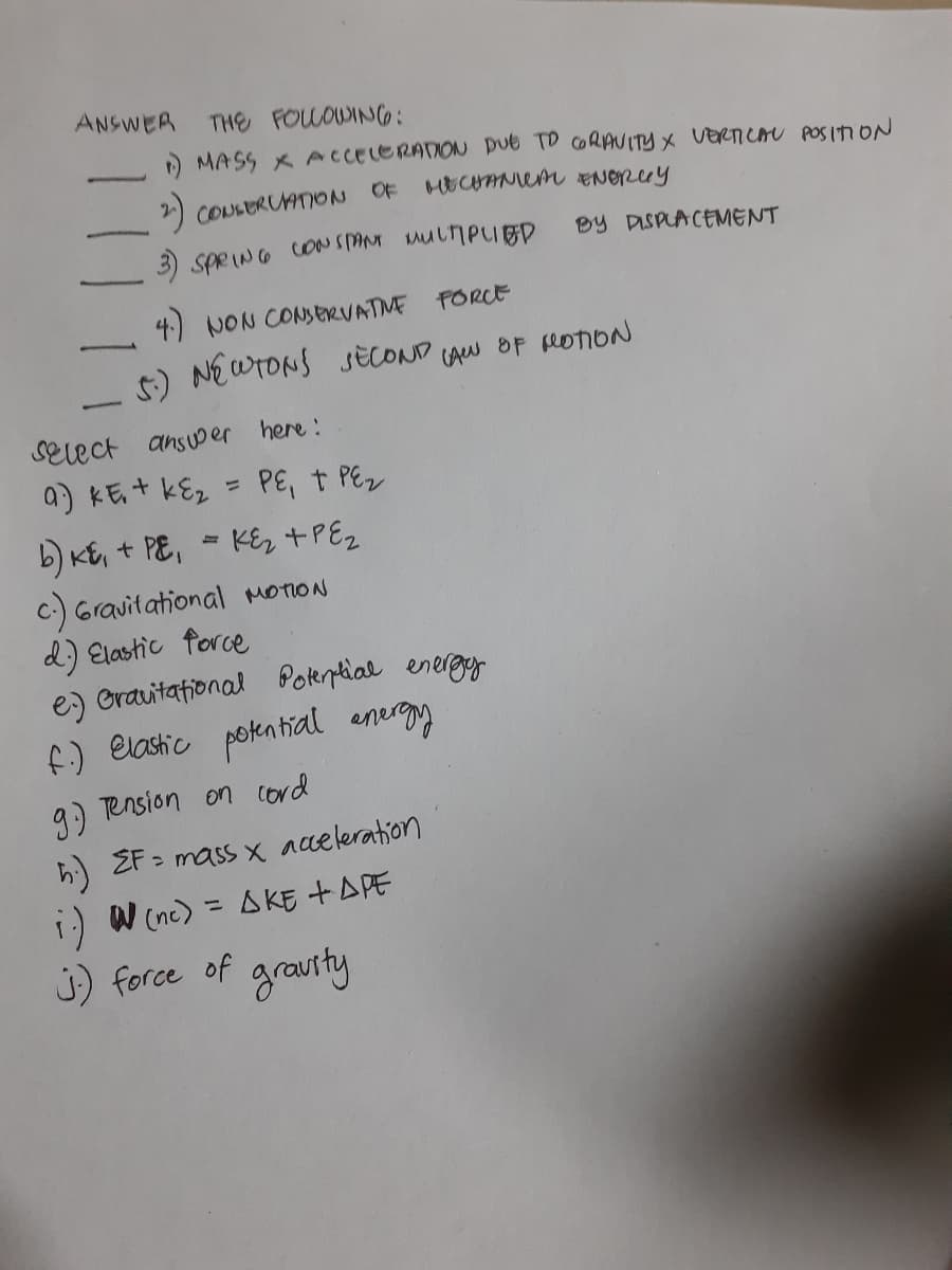 ANSWER
THE FOLOWING:
) MASS X ACCELERAION Due TD CORAUITYX VERTICAU POS In ON
2) COUSERUATION OF HECANem ENOrey
3) SPRING CONS MuliPUED
By DISPLACEMENT
4) NON CONSERVATME
FORCE
t) NEWTONS SÈCOND CAw OF foION
SElect ansuoer here:
a) KE+ kE2
PE, t PEz
b) Kt, + PE, = KE2 +PE2
C.) Gravitational MOTION
d) Elastic force
e) Orauitational
Potential energy
f) elastic pokntial energy
9) Tension on cord
h) EF - mass x aaeleration
1) W (nc) = AKE +APE
J) force of
%3D
grauty
