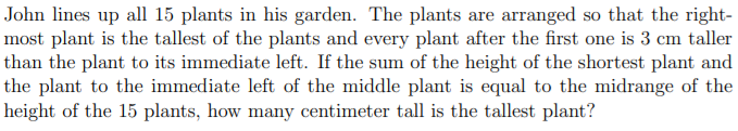 John lines up all 15 plants in his garden. The plants are arranged so that the right-
most plant is the tallest of the plants and every plant after the first one is 3 cm taller
than the plant to its immediate left. If the sum of the height of the shortest plant and
the plant to the immediate left of the middle plant is equal to the midrange of the
height of the 15 plants, how many centimeter tall is the tallest plant?
