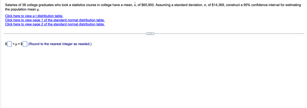 Salaries of 38 college graduates who took a statistics course in college have a mean, x, of $65,900. Assuming a standard deviation, o, of $14,369, construct a 95% confidence interval for estimating
the population mean μ.
Click here to view a t distribution table.
Click here to view page 1 of the standard normal distribution table.
Click here to view page 2 of the standard normal distribution table.
<μ<$
(Round to the nearest integer as needed.)