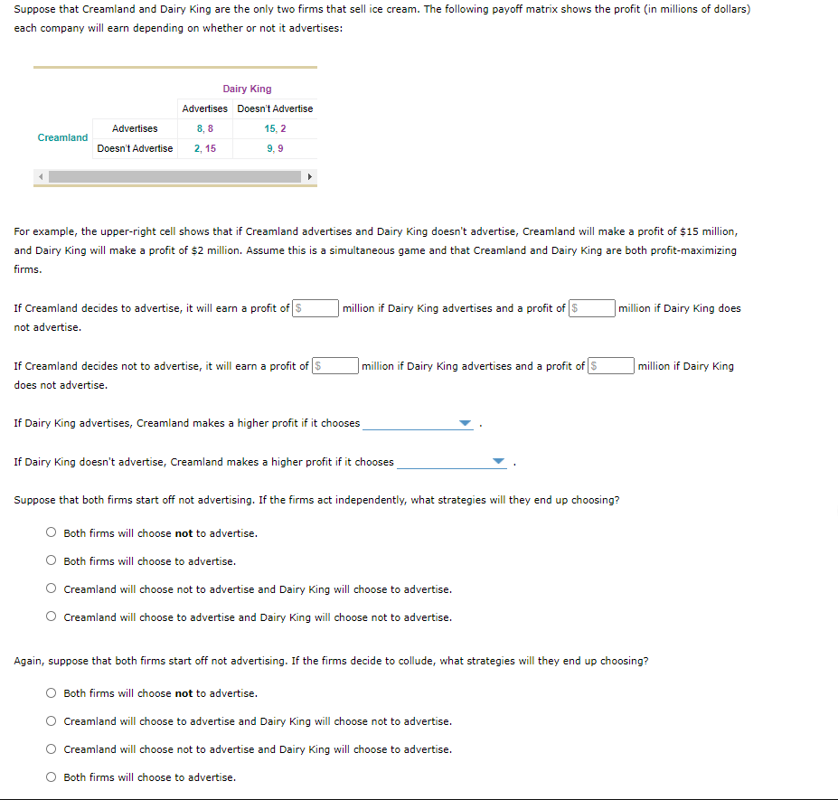 Suppose that Creamland and Dairy King are the only two firms that sell ice cream. The following payoff matrix shows the profit (in millions of dollars)
each company will earn depending on whether or not it advertises:
Dairy King
Advertises Doesn't Advertise
Advertises
8, 8
15, 2
Creamland
Doesn't Advertise
2, 15
9, 9
For example, the upper-right cell shows that if Creamland advertises and Dairy King doesn't advertise, Creamland will make a profit of $15 million,
and Dairy King will make a profit of $2 million. Assume this is a simultaneous game and that Creamland and Dairy King are both profit-maximizing
firms.
If Creamland decides to advertise, it will earn a profit of $
| million if Dairy King advertises and a profit of S
million if Dairy King does
not advertise.
If Creamland decides not to advertise, it will earn a profit of $
|million if Dairy King advertises and a profit of S
million if Dairy King
does not advertise.
If Dairy King advertises, Creamland makes a higher profit if it chooses
If Dairy King doesn't advertise, Creamland makes a higher profit if it chooses
Suppose that both firms start off not advertising. If the firms act independently, what strategies will they end up choosing?
Both firms will choose not to advertise.
Both firms will choose to advertise.
Creamland will choose not to advertise and Dairy King will choose to advertise.
Creamland will choose to advertise and Dairy King will choose not to advertise.
Again, suppose that both firms start off not advertising. If the firms decide to collude, what strategies will they end up choosing?
Both firms will choose not to advertise.
Creamland will choose to advertise and Dairy King will choose not to advertise.
Creamland will choose not to advertise and Dairy King will choose to advertise.
Both firms will choose to advertise.
