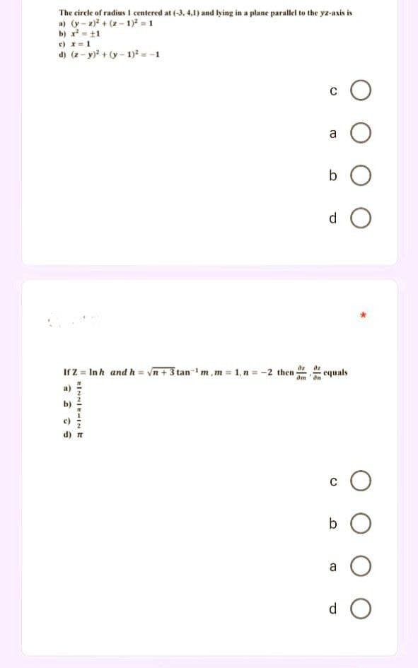 The circle of radius 1 centered at (-3, 4,1) and lying in a plane parallel to the yz-axis is
a) (y-2)²+(2-1)² = 1
b) x² = 11
c) x = 1
d) (z-y)² + (y-1)² = -1
O
b O
d O
If Z = In h and h = √n+ 3 tan¹ m,m = 1, n = -2 then
EINNIEHINE
dn
C
B
equals
O
b O
O
0 O
d