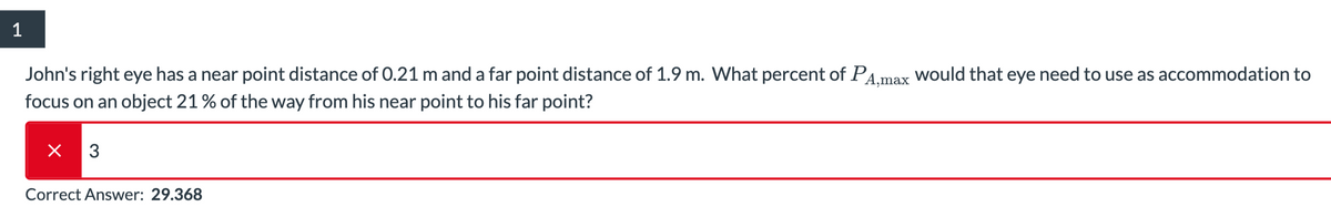 1
John's right eye has a near point distance of 0.21 m and a far point distance of 1.9 m. What percent of PA,max would that eye need to use as accommodation to
focus on an object 21 % of the way from his near point to his far point?
× 3
Correct Answer: 29.368