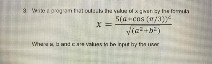 3. Write a program that outputs the value of x given by the formula
X =
5(a+cos (π/3))
√(a²+b²)
Where a, b and c are values to be input by the user.