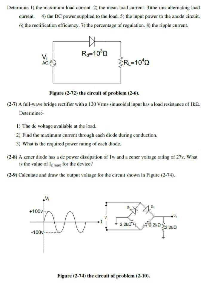 Determine 1) the maximum load current. 2) the mean load current .3)the rms alternating load
current. 4) the DC power supplied to the load. 5) the input power to the anode circuit.
6) the rectification efficiency. 7) the percentage of regulation. 8) the ripple current.
R=10°0
Vi
R=10°n
AC
Figure (2-72) the circuit of problem (2-6).
(2-7) A full-wave bridge rectifier with a 120 Vrms sinusoidal input has a load resistance of Ikn.
Determine:-
1) The de voltage available at the load.
2) Find the maximum current through each diode during conduction.
3) What is the required power rating of each diode.
(2-8) A zener diode has a de power dissipation of Iw and a zener voltage rating of 27v. What
is the value of I, max for the device?
(2-9) Calculate and draw the output voltage for the circuit shown in Figure (2-74).
+100v
Vo
2.2kd4
2.2kQ
-100v
Figure (2-74) the circuit of problem (2-10).
