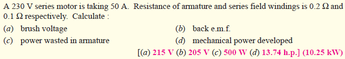 A 230 V series motor is taking 50 A. Resistance of armature and series field windings is 0.2 Q and
0.1 2 respectively. Calculate:
(a) brush voltage
(c) power wasted in armature
(b) back e.m.f.
(d) mechanical power developed
[(a) 215 V (b) 205 V (c) 500 W (d) 13.74 h.p.] (10.25 kW)