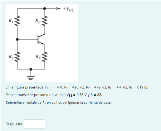 R₁
www
www
R₂
Rc
Respuesta:
RE
+Vcc
En la figura presentada Vcc = 14V, R₁ = 498 k2, R₂ = 479 k£2, Rc = 4,4 k2, Rɛ = 619 2.
Para el transistor presuma un voltaje VBE = 0.38 V y B = 88.
Determine el voltaje de R₂ en voltios sin ignorar la corriente de base.