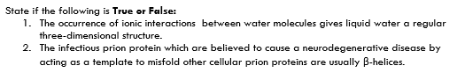 State if the following is True or False:
1. The occurrence of ionic interactions between water molecules gives liquid water a regular
three-dimensional structure.
2. The infectious prion protein which are believed to cause a neurodegenerative disease by
acting as a template to misfold other cellular prion proteins are usually B-helices.
