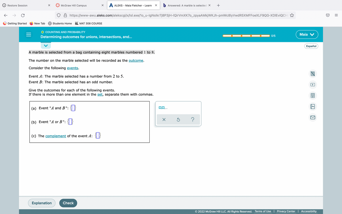 McGraw Hill Campus
X A ALEKS - Maia Fletcher - Learn X b Answered: A marble is selected X +
https://www-awu.aleks.com/alekscgi/x/Isl.exe/10_u-IgNslkr7j8P3jH-IQirVmXK7o_zpyaAMkjWKJh-pmWc8lyVwdR5XMFFoeXLF9QG-XDIEVIQCH
Students Home SL MAT 308 COURSE
COUNTING AND PROBABILITY
=
0/5
Determining outcomes for unions, intersections, and...
A marble is selected from a bag containing eight marbles numbered 1 to 8.
The number on the marble selected will be recorded as the outcome.
Consider the following events.
Event A: The marble selected has a number from 2 to 5.
Event B: The marble selected has an odd number.
Give the outcomes for each of the following events.
If there is more than one element in the set, separate them with commas.
(a) Event "A and B":
(b) Event "A or B": {0
(c) The complement of the event 4: {}
Explanation
Check
Restore Session
C
Getting Started
New Tab
0,0,...
X
Ś ?
Maia V
Español
220
A
81
Aa
1
© 2022 McGraw Hill LLC. All Rights Reserved. Terms of Use | Privacy Center | Accessibility
D
|||