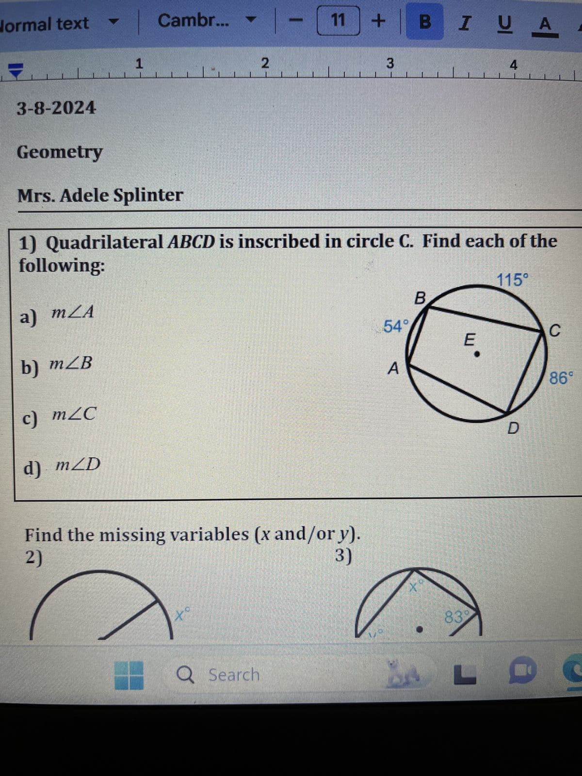 Normal text ▾
Cambr... |-
11 + B BIUA
1
2
3
4
3-8-2024
Geometry
Mrs. Adele Splinter
1) Quadrilateral ABCD is inscribed in circle C. Find each of the
following:
a) mZA
b) mZB
c) m≤C
d) mZD
Find the missing variables (x and/or y).
2)
3)
Q Search
54°
هـ
115°
B
C
E
83°
D
LO
S
86°