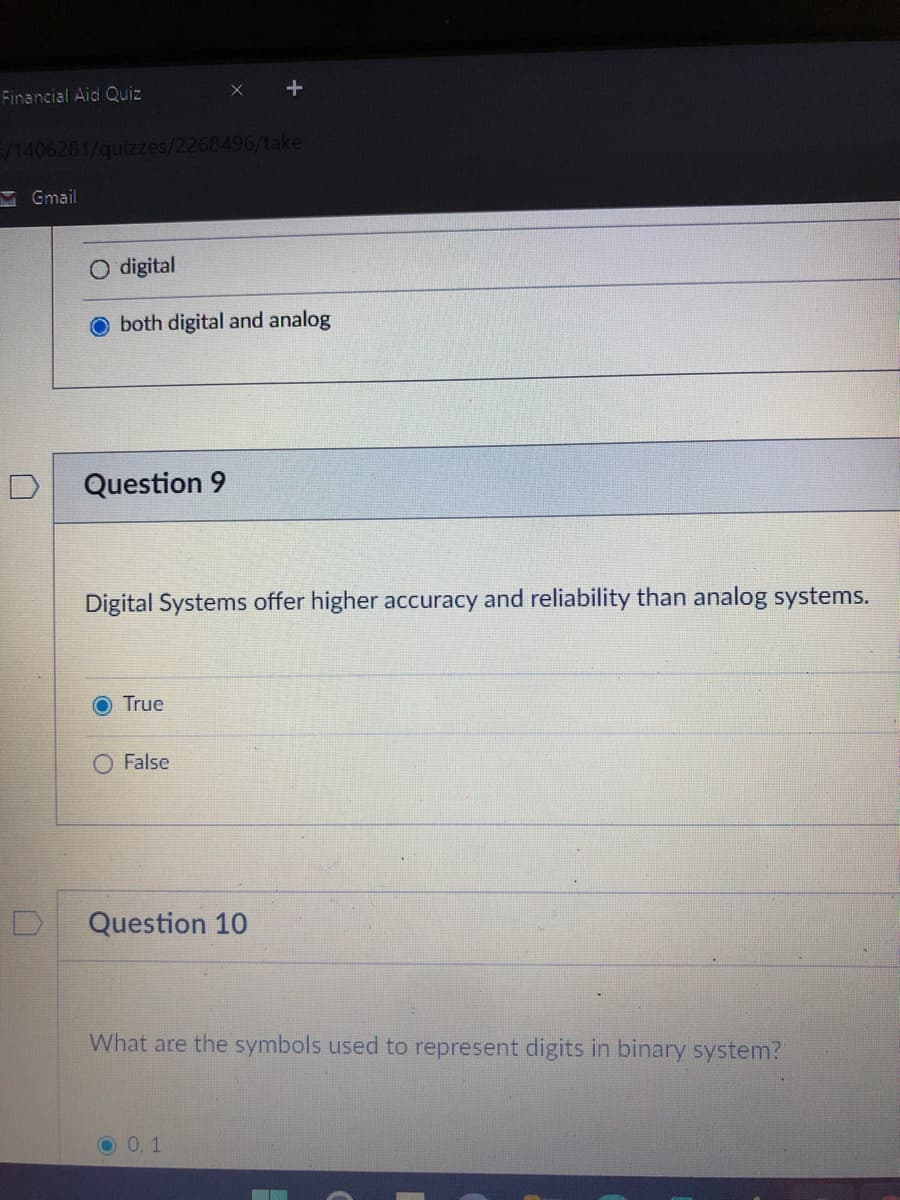 Financial Aid Quiz
5/1406281/quizzes/2268496/take
M Gmail
O digital
both digital and analog
Question 9
Digital Systems offer higher accuracy and reliability than analog systems.
O True
O False
Question 10
What are the symbols used to represent digits in binary system?
0.1
