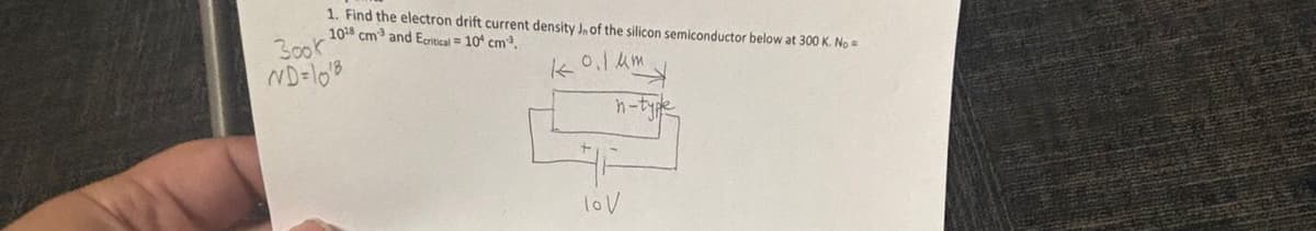 1. Find the electron drift current density Jn of the silicon semiconductor below at 300 K. No=
1018 cm³ and Ecritical = 10 cm³.
3ook
ND=10'8
k
0.1 μm
h-type
lov