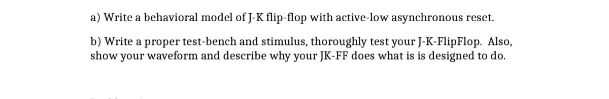 a) Write a behavioral model of J-K flip-flop with active-low asynchronous reset.
b) Write a proper test-bench and stimulus, thoroughly test your J-K-FlipFlop. Also,
show your waveform and describe why your JK-FF does what is is designed to do.