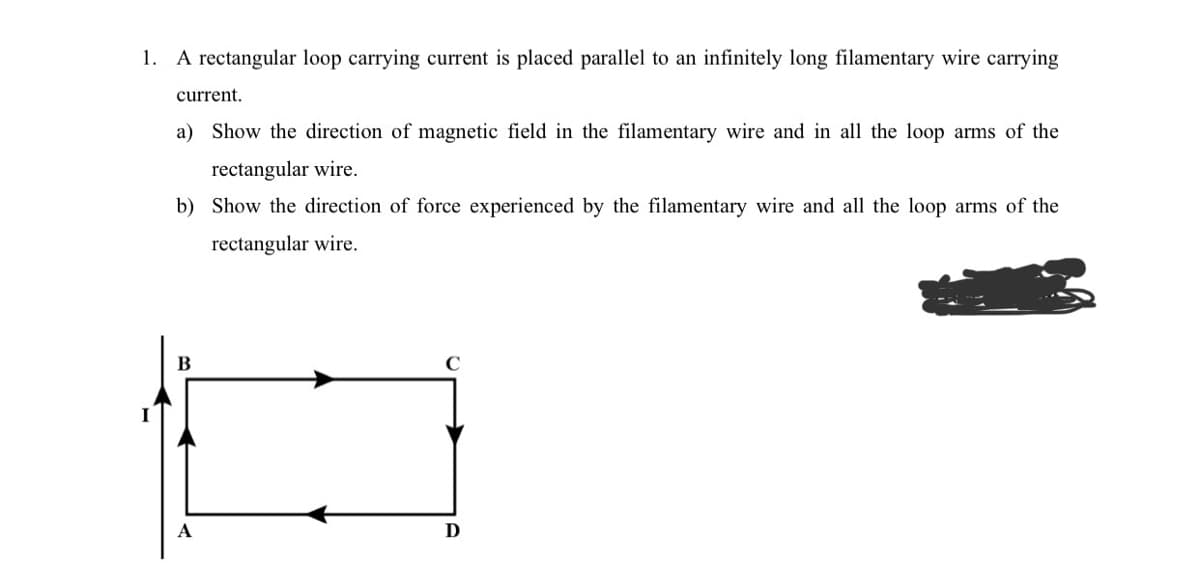 1. A rectangular loop carrying current is placed parallel to an infinitely long filamentary wire carrying
current.
a) Show the direction of magnetic field in the filamentary wire and in all the loop arms of the
rectangular wire.
b) Show the direction of force experienced by the filamentary wire and all the loop arms of the
rectangular wire.
A
C
D