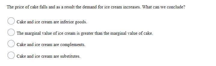 The price of cake falls and as a result the demand for ice cream increases. What can we conclude?
Cake and ice cream are inferior goods.
The marginal value of ice cream is greater than the marginal value of cake.
Cake and ice cream are complements.
Cake and ice cream are substitutes.

