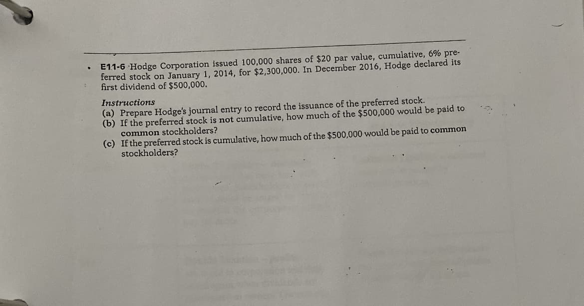 E11-6 Hodge Corporation issued 100,000 shares of $20 par value, cumulative, 6% pre-
ferred stock on January 1, 2014, for $2,300,000. In December 2016, Hodge declared its
first dividend of $500,000.
Instructions
(a) Prepare Hodge's journal entry to record the issuance of the preferred stock.
(b) If the preferred stock is not cumulative, how much of the $500,000 would be paid to
common stockholders?
(c) If the preferred stock is cumulative, how much of the $500,000 would be paid to common
stockholders?