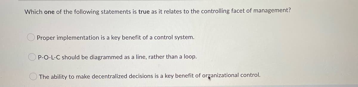 Which one of the following statements is true as it relates to the controlling facet of management?
Proper implementation is a key benefit of a control system.
P-O-L-C should be diagrammed as a line, rather than a loop.
The ability to make decentralized decisions is a key benefit of organizational control.
